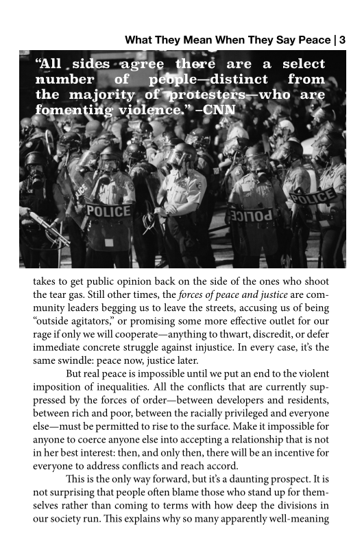 What They Mean When They Say Peace | 3

   

“All _sides root eré are a select
number of pi e—distinct from
pret SEN (etna a seer ccri Si ean MED

takes to get public opinion back on the side of the ones who shoot
the tear gas. Still other times, the forces of peace and justice are com-
munity leaders begging us to leave the streets, accusing us of being
“outside agitators,” or promising some more effective outlet for our
rage if only we will cooperate—anything to thwart, discredit, or defer
immediate concrete struggle against injustice. In every case, its the
same swindle: peace now, justice later.

But real peace is impossible until we put an end to the violent
imposition of inequalities. All the conflicts that are currently sup-
pressed by the forces of order—between developers and residents,
between rich and poor, between the racially privileged and everyone
else—must be permitted to rise to the surface. Make it impossible for
anyone to coerce anyone else into accepting a relationship that is not
in her best interest: then, and only then, there will be an incentive for
everyone to address conflicts and reach accord.

This is the only way forward, but it’s a daunting prospect. Itis
not surprising that people often blame those who stand up for them-
selves rather than coming to terms with how deep the divisions in
our society run. This explains why so many apparently well-meaning
